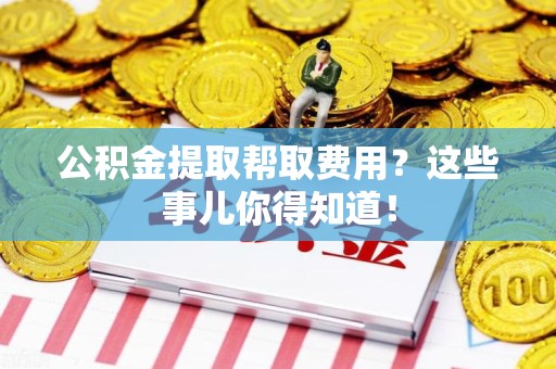 闽清公积金提取帮取费用？这些事儿你得知道！