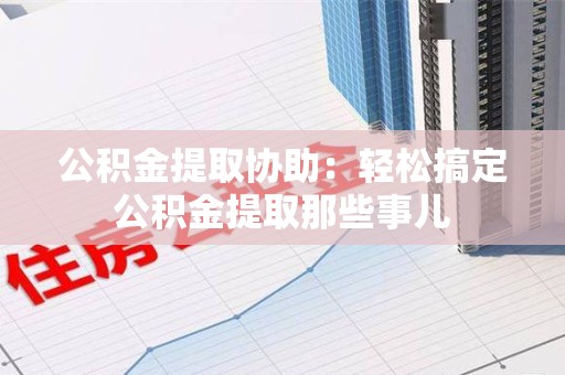闽清公积金提取协助:轻松搞定公积金提取那些事儿 闽清公积金提取协助:轻松搞定公积金提取那些事儿
