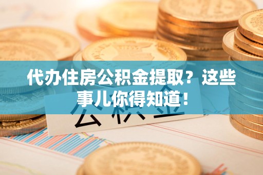 闽清代办住房公积金提取？这些事儿你得知道！