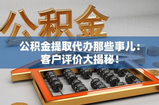 闽清公积金提取代办那些事儿：客户评价大揭秘！