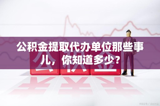 闽清公积金提取代办单位那些事儿,你知道多少? 闽清公积金提取代办单位那些事儿,你知道多少?