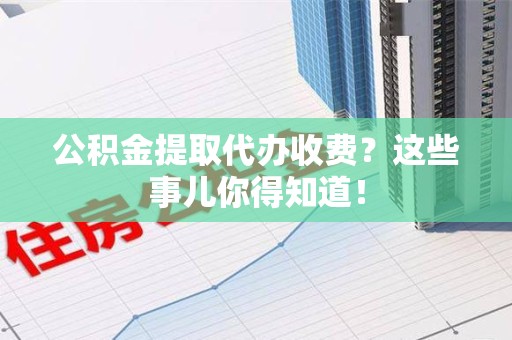 闽清公积金提取代办收费？这些事儿你得知道！
