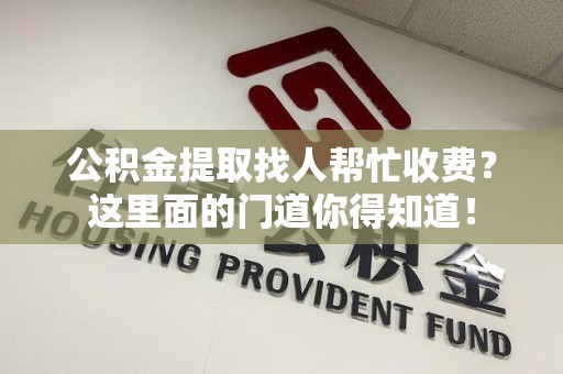 闽清公积金提取找人帮忙收费？这里面的门道你得知道！