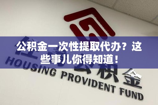 闽清公积金一次性提取代办？这些事儿你得知道！