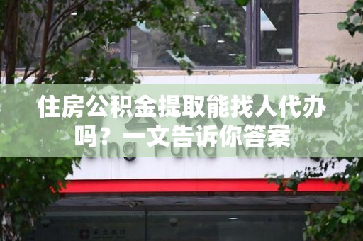 闽清住房公积金提取能找人代办吗？一文告诉你答案