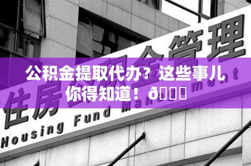 闽清公积金提取代办？这些事儿你得知道！😎
