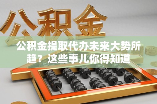 闽清公积金提取代办未来大势所趋?这些事儿你得知道 闽清公积金提取代办未来大势所趋?这些事儿你得知道