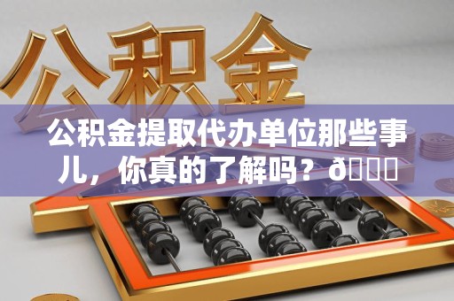 闽清公积金提取代办单位那些事儿，你真的了解吗？😎