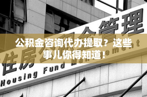 闽清公积金咨询代办提取？这些事儿你得知道！