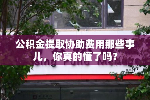闽清公积金提取协助费用那些事儿，你真的懂了吗？