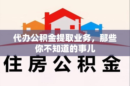 闽清代办公积金提取业务,那些你不知道的事儿 闽清代办公积金提取业务,那些你不知道的事儿