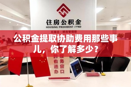 闽清公积金提取协助费用那些事儿，你了解多少？