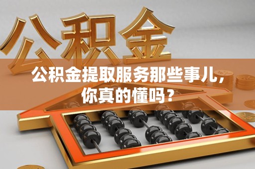 闽清公积金提取服务那些事儿，你真的懂吗？