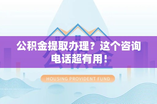 闽清公积金提取办理？这个咨询电话超有用！