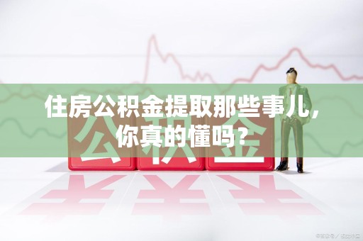 闽清住房公积金提取那些事儿,你真的懂吗? 闽清住房公积金提取那些事儿,你真的懂吗?