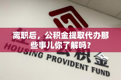 闽清离职后，公积金提取代办那些事儿你了解吗？