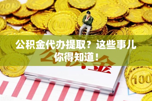 闽清公积金代办提取？这些事儿你得知道！