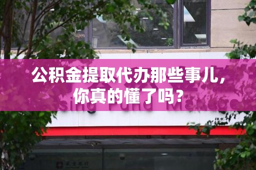闽清公积金提取代办那些事儿，你真的懂了吗？