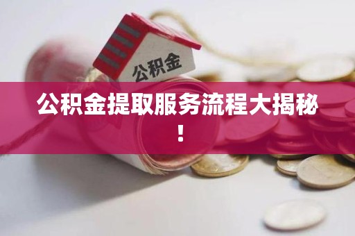 闽清公积金提取服务流程大揭秘! 闽清公积金提取服务流程大揭秘!