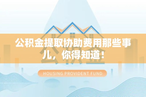闽清公积金提取协助费用那些事儿，你得知道！