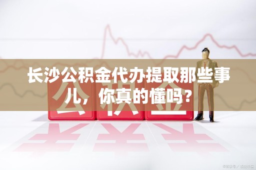 闽清长沙公积金代办提取那些事儿，你真的懂吗？