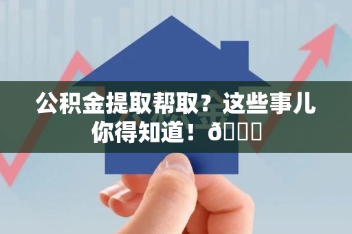 闽清公积金提取帮取？这些事儿你得知道！😎