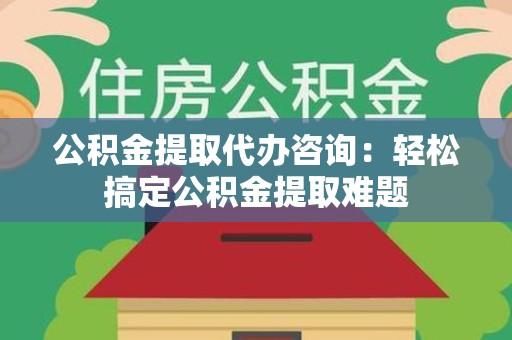 闽清公积金提取代办咨询：轻松搞定公积金提取难题