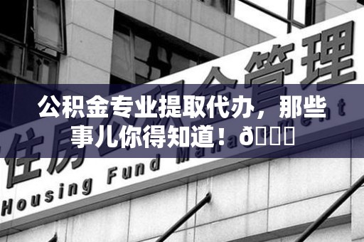 闽清公积金专业提取代办，那些事儿你得知道！😎