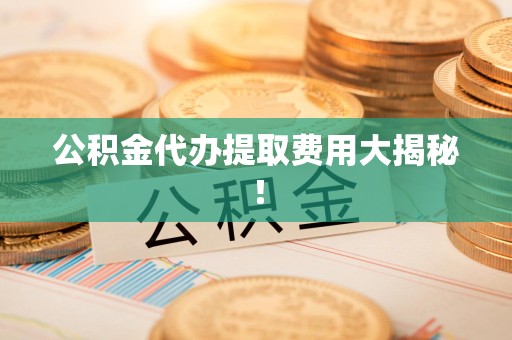 闽清公积金代办提取费用大揭秘！