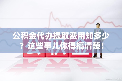 闽清公积金代办提取费用知多少?这些事儿你得搞清楚! 闽清公积金代办提取费用知多少?这些事儿你得搞清楚!