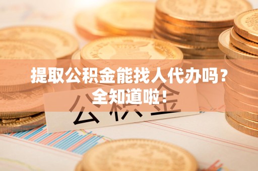 闽清提取公积金能找人代办吗？全知道啦！