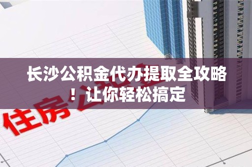 闽清长沙公积金代办提取全攻略！让你轻松搞定