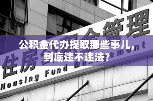 闽清公积金代办提取那些事儿，到底违不违法？