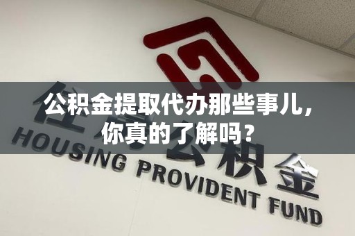 闽清公积金提取代办那些事儿，你真的了解吗？